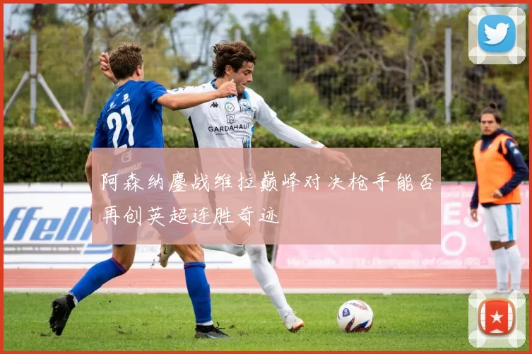 阿森纳鏖战维拉巅峰对决枪手能否再创英超连胜奇迹