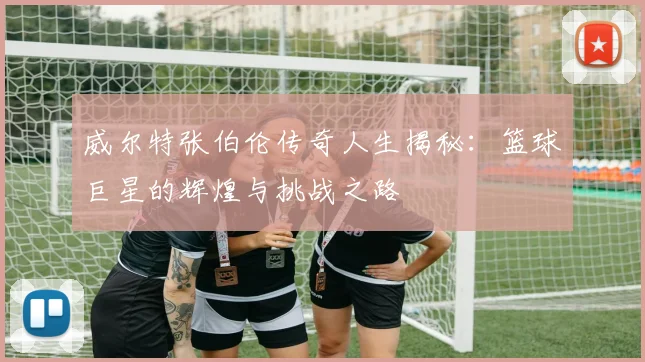 威尔特张伯伦传奇人生揭秘：篮球巨星的辉煌与挑战之路