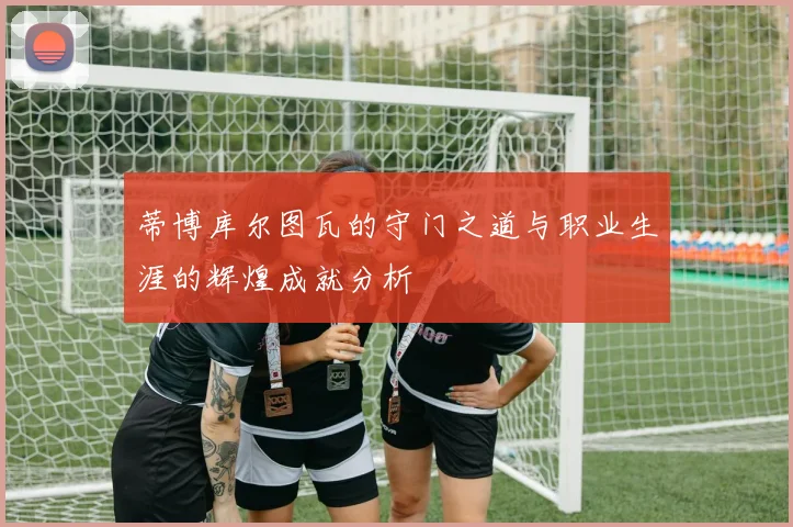 蒂博库尔图瓦的守门之道与职业生涯的辉煌成就分析