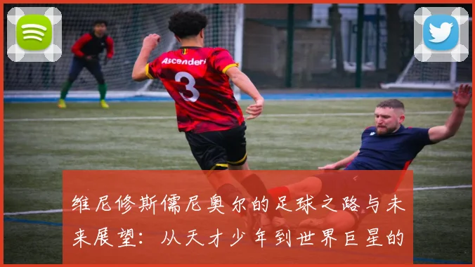 维尼修斯儒尼奥尔的足球之路与未来展望：从天才少年到世界巨星的蜕变