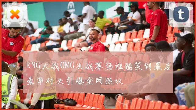 RNG大战OMG决战赛场谁能笑到最后豪华对决引爆全网热议