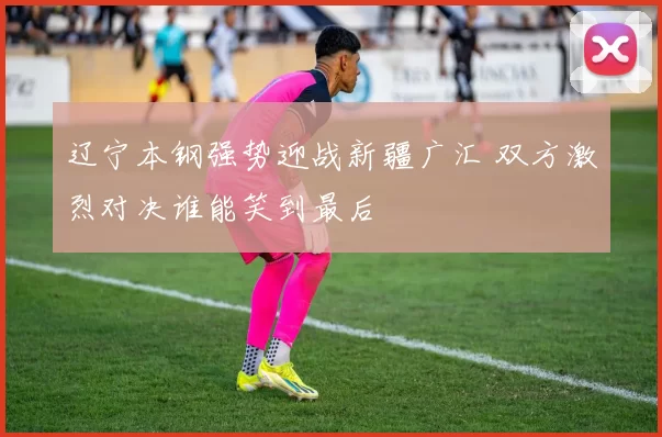 辽宁本钢强势迎战新疆广汇 双方激烈对决谁能笑到最后