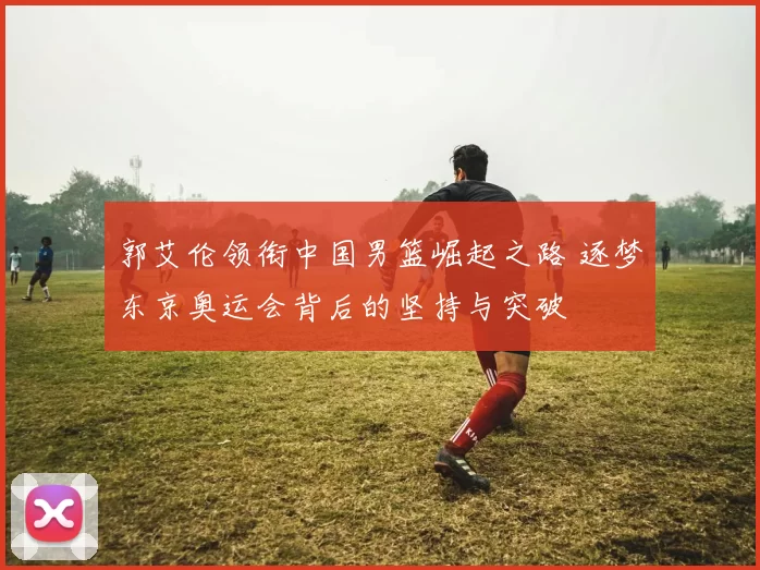 郭艾伦领衔中国男篮崛起之路 逐梦东京奥运会背后的坚持与突破