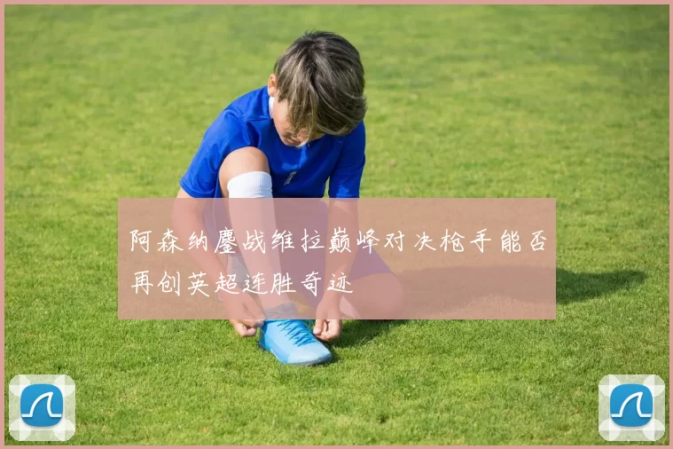 阿森纳鏖战维拉巅峰对决枪手能否再创英超连胜奇迹