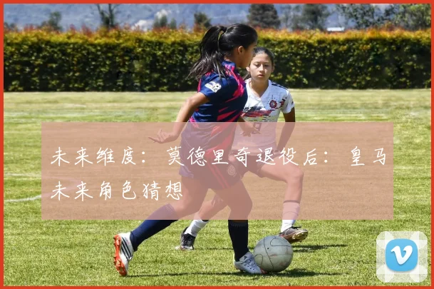 未来维度：莫德里奇退役后：皇马未来角色猜想