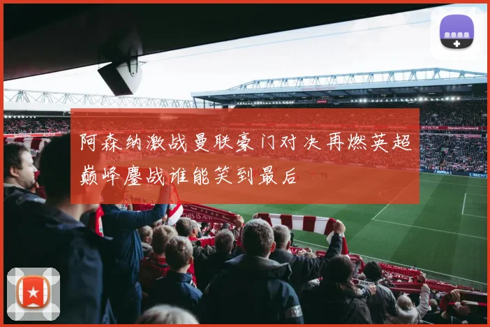 阿森纳激战曼联豪门对决再燃英超巅峰鏖战谁能笑到最后