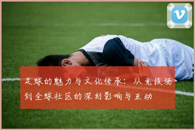 足球的魅力与文化传承：从竞技场到全球社区的深刻影响与互动