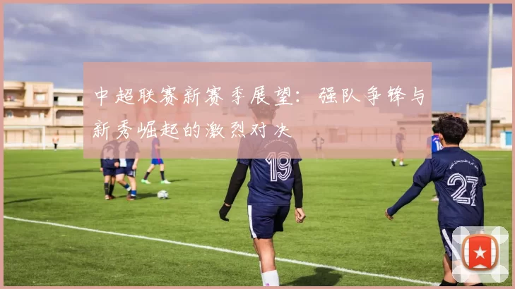 中超联赛新赛季展望：强队争锋与新秀崛起的激烈对决