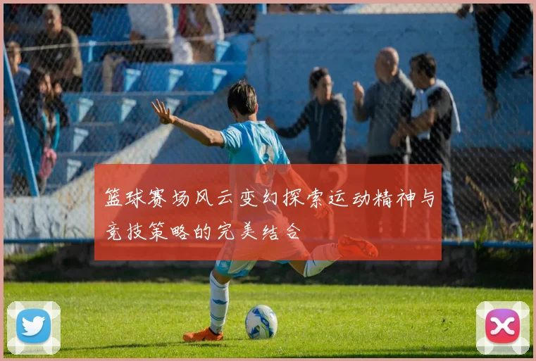 篮球赛场风云变幻探索运动精神与竞技策略的完美结合