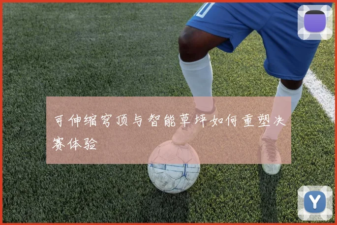可伸缩穹顶与智能草坪如何重塑决赛体验