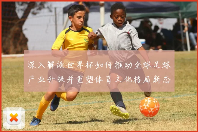 深入解读世界杯如何推动全球足球产业升级并重塑体育文化格局新态