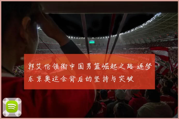 郭艾伦领衔中国男篮崛起之路 逐梦东京奥运会背后的坚持与突破