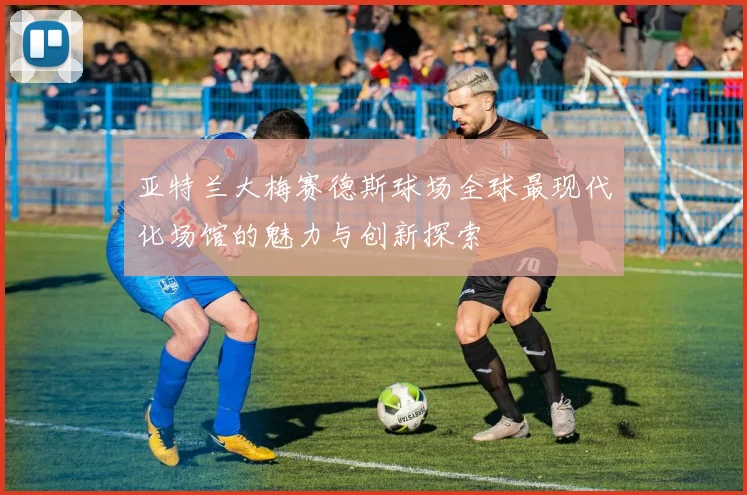 亚特兰大梅赛德斯球场全球最现代化场馆的魅力与创新探索