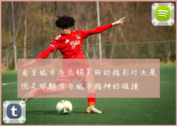 南京城市与无锡吴钩的精彩对决展现足球魅力与城市精神的碰撞