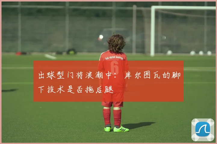 出球型门将浪潮中：库尔图瓦的脚下技术是否拖后腿