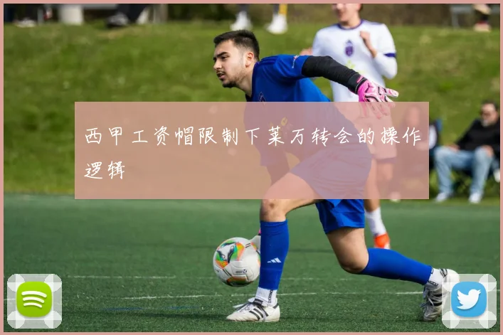 西甲工资帽限制下莱万转会的操作逻辑