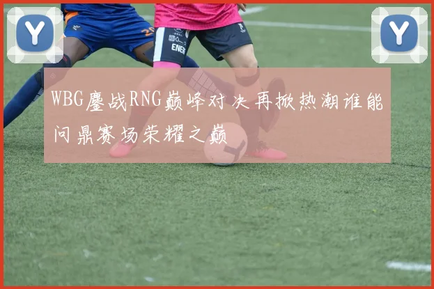 WBG鏖战RNG巅峰对决再掀热潮谁能问鼎赛场荣耀之巅