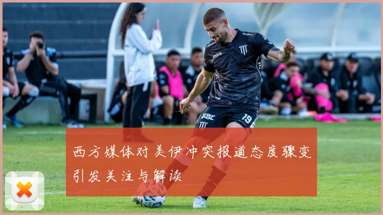 西方媒体对美伊冲突报道态度骤变引发关注与解读