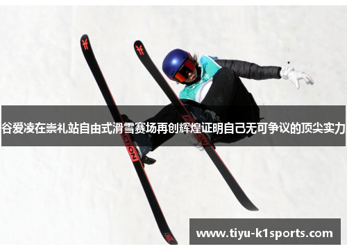 谷爱凌在崇礼站自由式滑雪赛场再创辉煌证明自己无可争议的顶尖实力