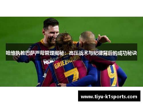 哈维执教巴萨严苛管理揭秘：高压战术与纪律背后的成功秘诀