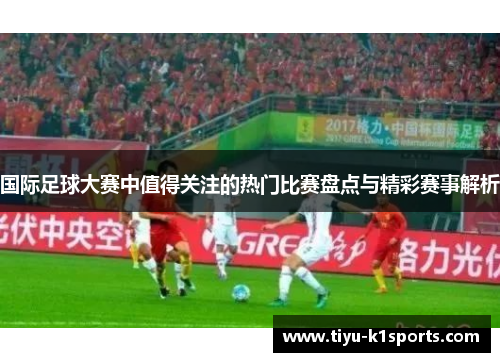 国际足球大赛中值得关注的热门比赛盘点与精彩赛事解析